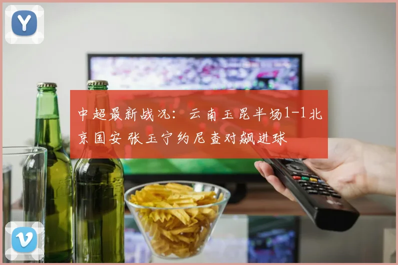 中超最新战况：云南玉昆半场1-1北京国安 张玉宁约尼查对飙进球