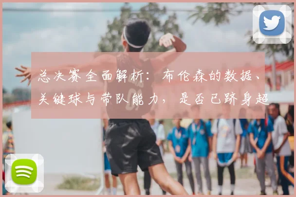 总决赛全面解析：布伦森的数据、关键球与带队能力，是否已跻身超巨行列？