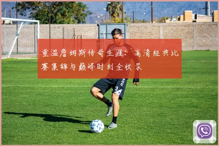 重温詹姆斯传奇生涯：高清经典比赛集锦与巅峰时刻全收录