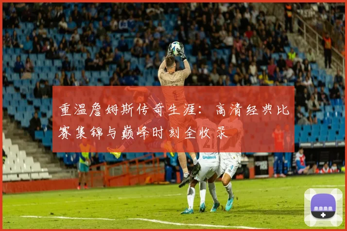 重温詹姆斯传奇生涯：高清经典比赛集锦与巅峰时刻全收录