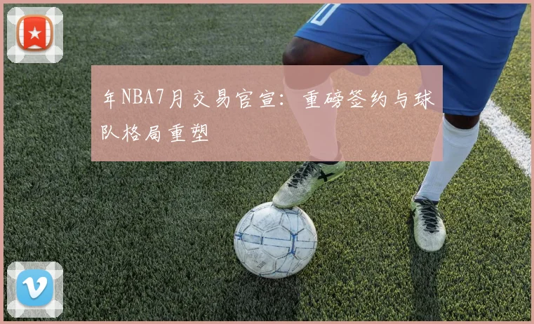 年NBA7月交易官宣：重磅签约与球队格局重塑
