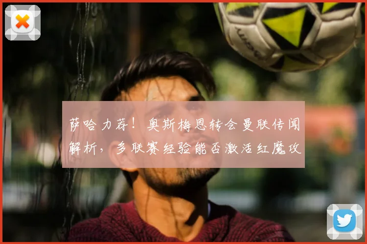 萨哈力荐！奥斯梅恩转会曼联传闻解析，多联赛经验能否激活红魔攻击线？